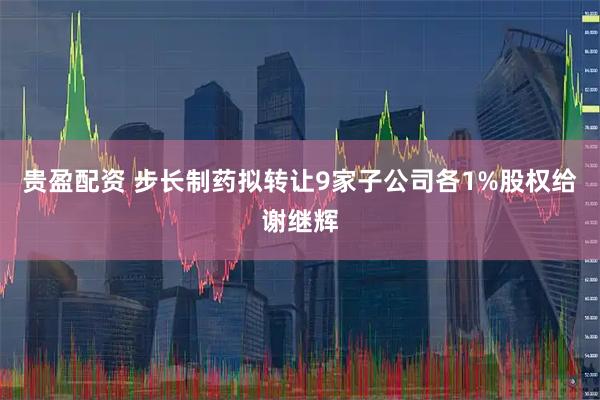 贵盈配资 步长制药拟转让9家子公司各1%股权给谢继辉
