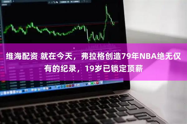 维海配资 就在今天，弗拉格创造79年NBA绝无仅有的纪录，19岁已锁定顶薪