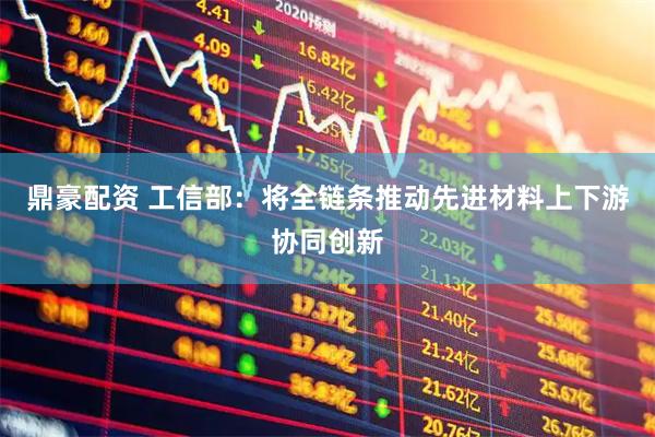 鼎豪配资 工信部：将全链条推动先进材料上下游协同创新