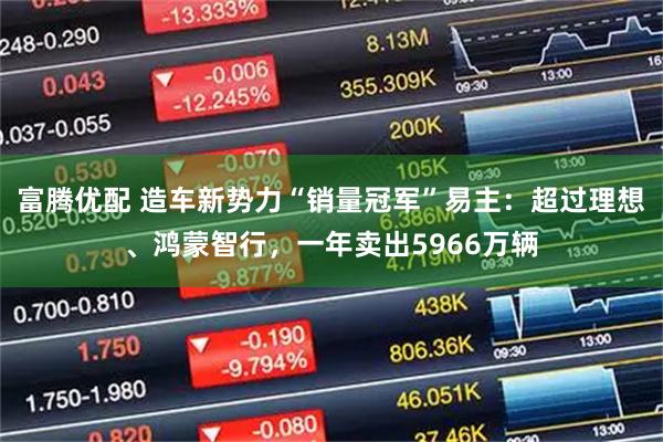 富腾优配 造车新势力“销量冠军”易主：超过理想、鸿蒙智行，一年卖出5966万辆