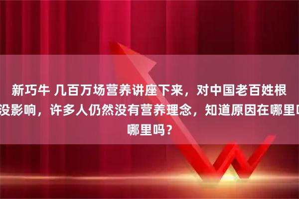新巧牛 几百万场营养讲座下来，对中国老百姓根本没影响，许多人仍然没有营养理念，知道原因在哪里吗？