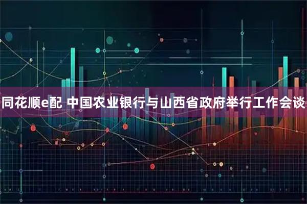 同花顺e配 中国农业银行与山西省政府举行工作会谈