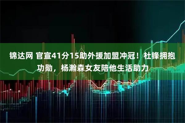 锦达网 官宣41分15助外援加盟冲冠！杜锋拥抱功勋，杨瀚森女友陪他生活助力