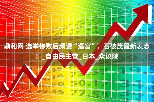 鼎和网 选举惨败后频遭“逼宫”，石破茂最新表态！_自由民主党_日本_众议院