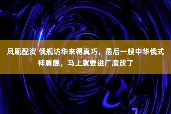 凤凰配资 俄舰访华来得真巧，最后一艘中华俄式神盾舰，马上就要进厂魔改了