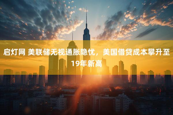 启灯网 美联储无视通胀隐忧，美国借贷成本攀升至19年新高